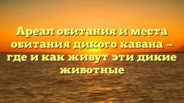 Ареал обитания и места обитания дикого кабана — где и как живут эти дикие животные