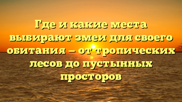 Где и какие места выбирают змеи для своего обитания — от тропических лесов до пустынных просторов