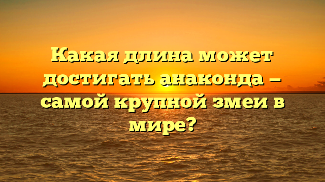 Какая длина может достигать анаконда — самой крупной змеи в мире?