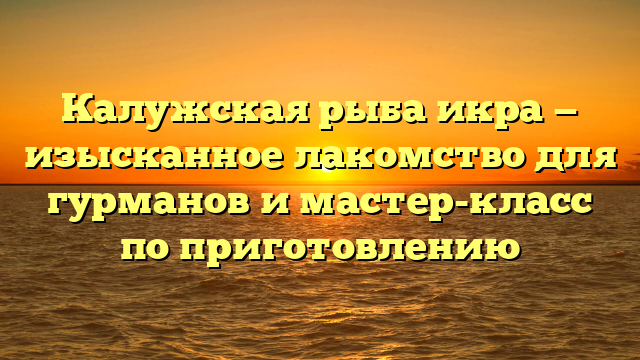Калужская рыба икра — изысканное лакомство для гурманов и мастер-класс по приготовлению