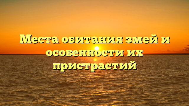 Места обитания змей и особенности их пристрастий