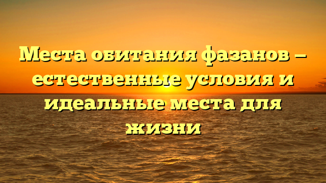 Места обитания фазанов — естественные условия и идеальные места для жизни