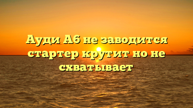Ауди А6 не заводится стартер крутит но не схватывает