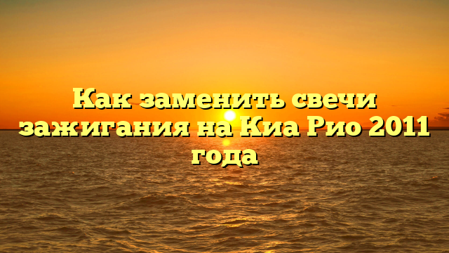 Как заменить свечи зажигания на Киа Рио 2011 года