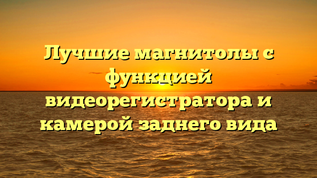 Лучшие магнитолы с функцией видеорегистратора и камерой заднего вида