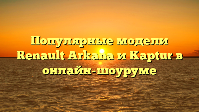 Популярные модели Renault Arkana и Kaptur в онлайн-шоуруме