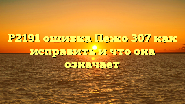 Р2191 ошибка Пежо 307 как исправить и что она означает