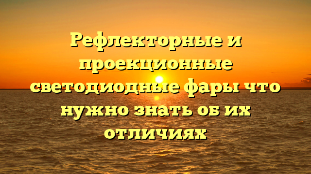 Рефлекторные и проекционные светодиодные фары что нужно знать об их отличиях