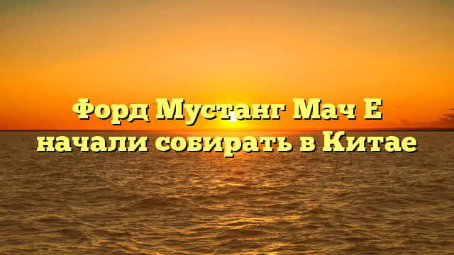 Форд Мустанг Мач Е начали собирать в Китае
