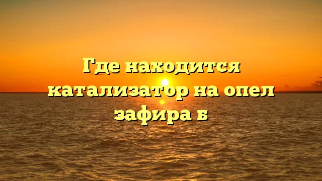 Где находится катализатор на опел зафира б