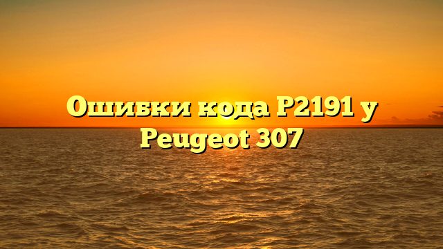 Ошибки кода Р2191 у Peugeot 307