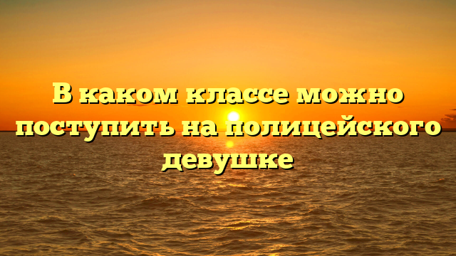 В каком классе можно поступить на полицейского девушке