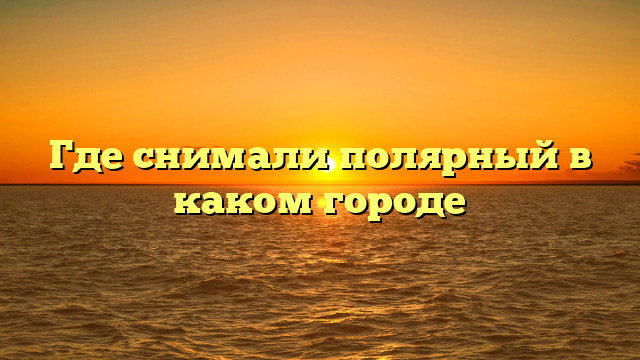 Где снимали полярный в каком городе