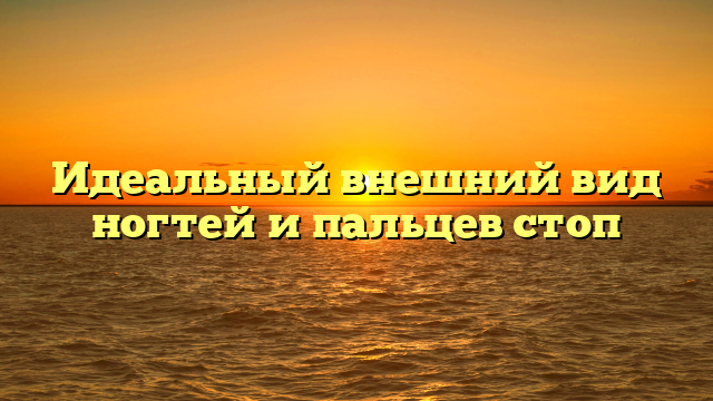 Идеальный внешний вид ногтей и пальцев стоп