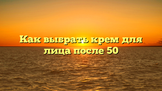 Как выбрать крем для лица после 50