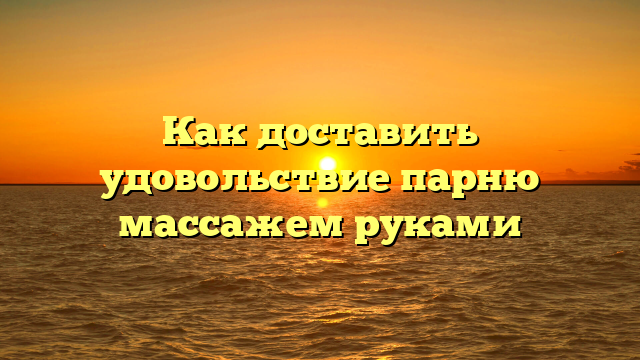 Как доставить удовольствие парню массажем руками