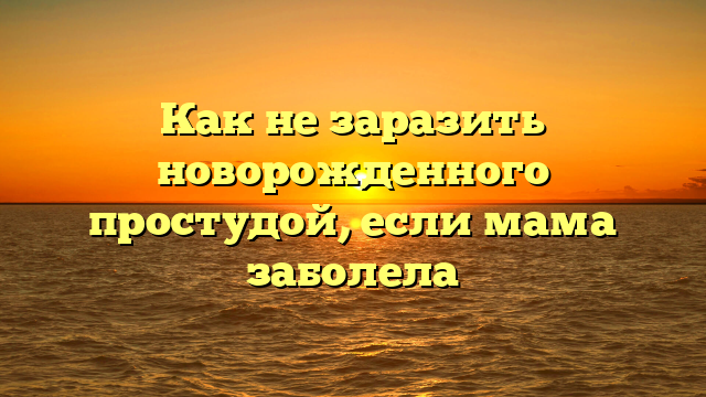 Как не заразить новорожденного простудой, если мама заболела