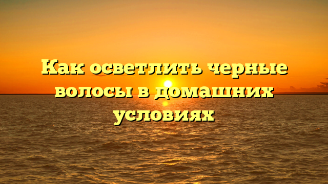 Как осветлить черные волосы в домашних условиях