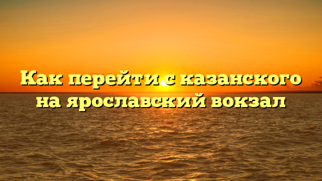 Как перейти с казанского на ярославский вокзал