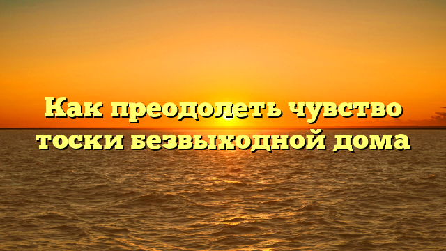 Как преодолеть чувство тоски безвыходной дома