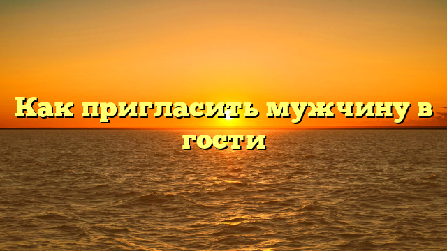 Как пригласить мужчину в гости