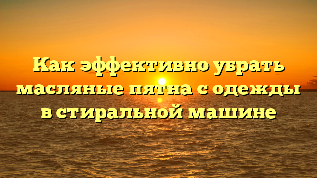 Как эффективно убрать масляные пятна с одежды в стиральной машине