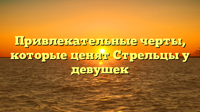 Привлекательные черты, которые ценят Стрельцы у девушек