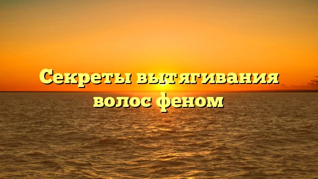 Секреты вытягивания волос феном