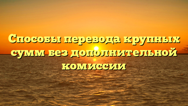 Способы перевода крупных сумм без дополнительной комиссии